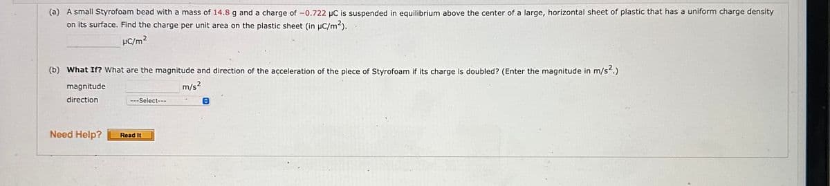 (a) A small Styrofoam bead with a mass of 14.8 g and a charge of -0.722 μC is suspended in equilibrium above the center of a large, horizontal sheet of plastic that has a uniform charge density
on its surface. Find the charge per unit area on the plastic sheet (in µC/m²).
μC/m²
(b) What If? What are the magnitude and direction of the acceleration of the piece of Styrofoam if its charge is doubled? (Enter the magnitude in m/s².)
m/s²
magnitude
direction
Need Help?
---Select---
Read It
Ⓒ