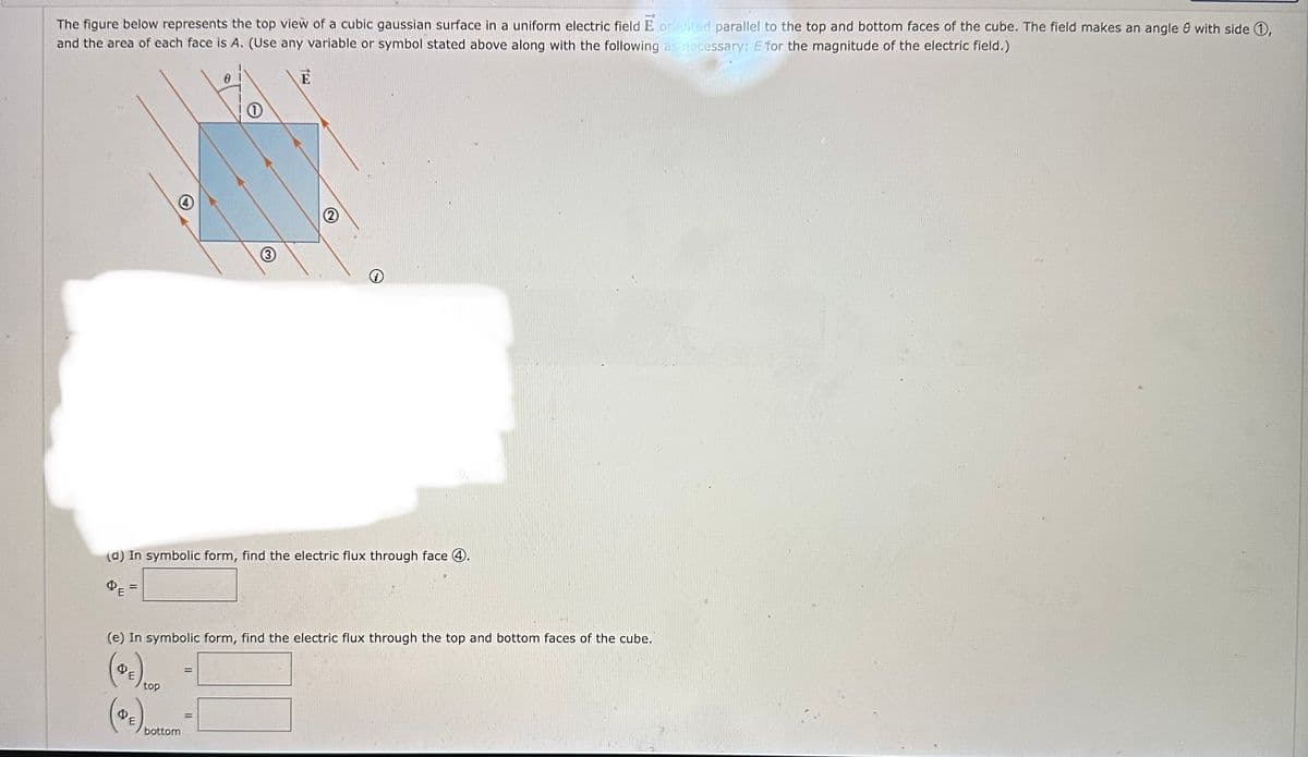 The figure below represents the top view of a cubic gaussian surface in a uniform electric field E oriented parallel to the top and bottom faces of the cube. The field makes an angle with side 1,
and the area of each face is A. (Use any variable or symbol stated above along with the following as necessary: E for the magnitude of the electric field.)
(d) In symbolic form, find the electric flux through face 4.
(e) In symbolic form, find the electric flux through the top and bottom faces of the cube."
QE
top
1
bottom
11