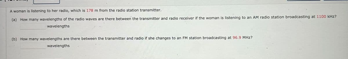 A woman is listening to her radio, which is 178 m from the radio station transmitter.
(a) How many wavelengths of the radio waves are there between the transmitter and radio receiver if the woman is listening to an AM radio station broadcasting at 1100 kHz?
wavelengths
(b) How many wavelengths are there between the transmitter and radio if she changes to an FM station broadcasting at 96.9 MHz?
wavelengths