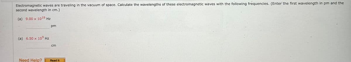 Electromagnetic waves are traveling in the vacuum of space. Calculate the wavelengths of these electromagnetic waves with the following frequencies. (Enter the first wavelength in pm and the
second wavelength in cm.)
(a) 9.00 x 1019 Hz
(a) 6.50 x 109 Hz
Need Help?
pm
cm
Read It