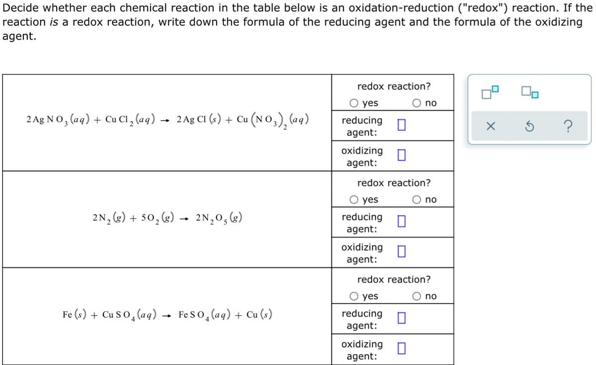 Decide whether each chemical reaction in the table below is an oxidation-reduction ("redox") reaction. If the
reaction is a redox reaction, write down the formula of the reducing agent and the formula of the oxidizing
agent.
redox reaction?
yes
no
2 Ag NO, (aq) + Cu Cl, (aq) →
2 Ag CI (s) + Cu (N 0,), (aq)
reducing
agent:
?
oxidizing O
agent:
redox reaction?
O yes
O no
2N, (2) + 50, &) – 2N,0, 4)
reducing n
agent:
oxidizing
agent:
redox reaction?
O yes
no
Fe (s) + Cu S O, (aq) → FeSo, (aq) + Cu (s)
reducing
agent:
oxidizing
agent:
