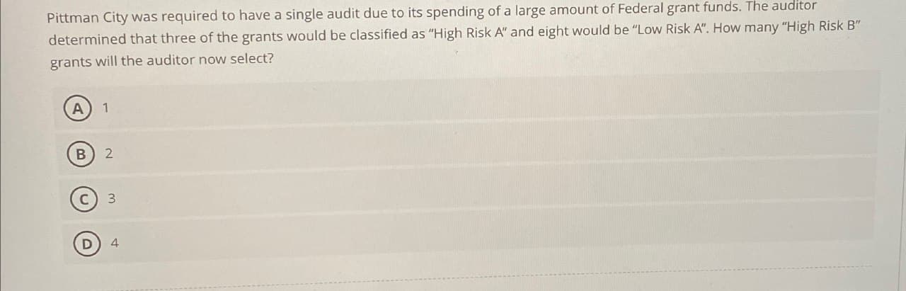 Pittman City was required to have a single audit due to its spending of a large amount of Federal grant funds. The auditor
determined that three of the grants would be classified as "High Risk A" and eight would be "Low Risk A". How many "High Risk B"
grants will the auditor now select?
A
1
B 2
C) 3
D
4