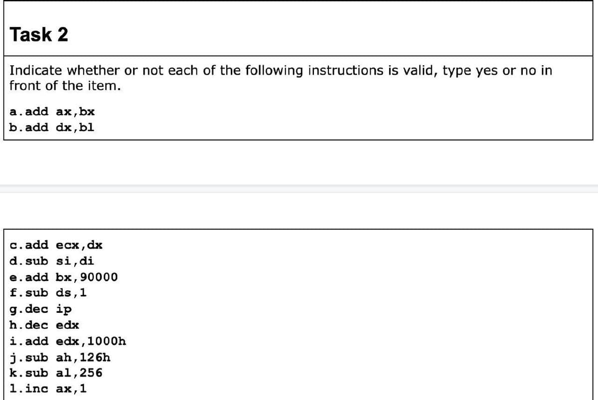 Task 2
Indicate whether or not each of the following instructions is valid, type yes or no in
front of the item.
a. add ax, bx
b. add dx,bl
с. add ecх, dx
d. sub si, di
e. add bx, 90000
f.sub ds,1
g.dec ip
h.dec edx
i. add edx,1000h
j.sub ah,126h
k.sub al,256
1.inc ax,1
