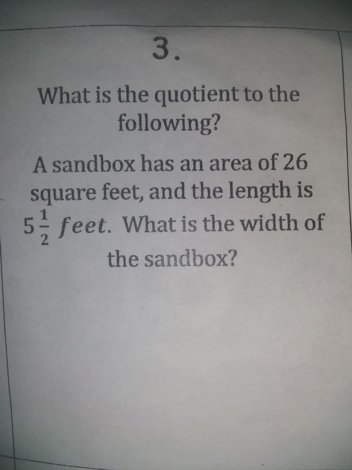 3.
What is the quotient to the
following?
A sandbox has an area of 26
square feet, and the length is
5 feet. What is the width of
2
the sandbox?
