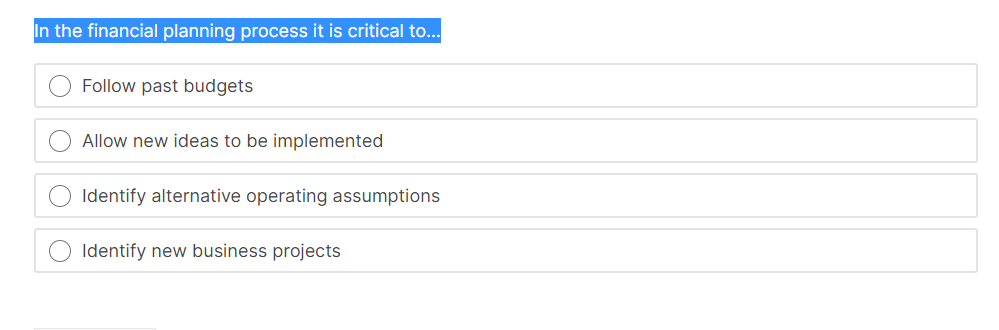 In the financial planning process it is critical to..
Follow past budgets
Allow new ideas to be implemented
Identify alternative operating assumptions
Identify new business projects
O O O
