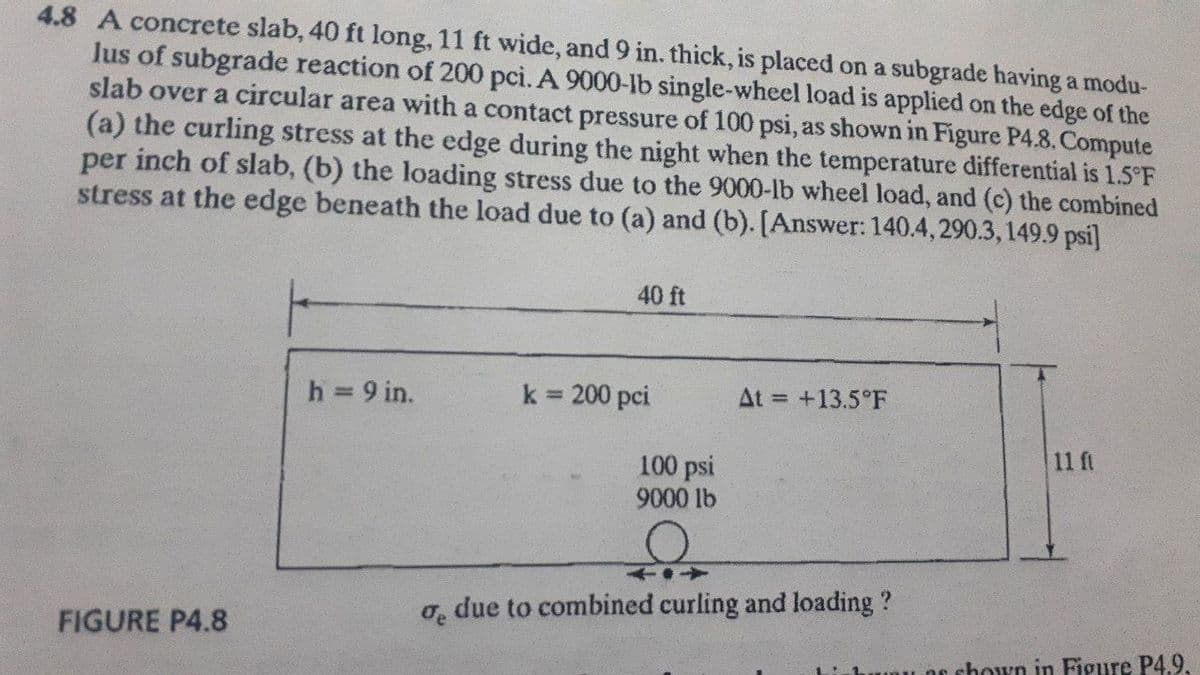 4.8 A concrete slab, 40 ft long, 11 ft wide, and 9 in. thick, is placed on a subgrade having a modu-
lus of subgrade reaction of 200 pci. A 9000-Ib single-wheel load is applied on the edge of the
slab over a circular area with a contact pressure of 100 psi, as shown in Figure P4.8. Compute
(a) the curling stress at the edge during the night when the temperature differential is 1.5°F
per inch of slab, (b) the loading stress due to the 9000-lb wheel load, and (c) the combined
stress at the edge beneath the load due to (a) and (b). [Answer: 140.4, 290.3,149.9 psi]
40 ft
h = 9 in.
k = 200 pci
At = +13.5°F
%3D
11 ft
100 psi
9000 lb
o, due to combined curling and loading?
FIGURE P4.8
unu OE shovo in Figure P4.9.
