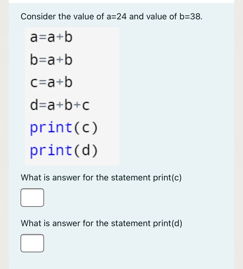 Consider the value of a=24 and value of b=38.
a=a+b
b=a+b
c=a+b
d=a+b+c
print(c)
print(d)
What is answer for the statement print(c)
What is answer for the statement print(d)
