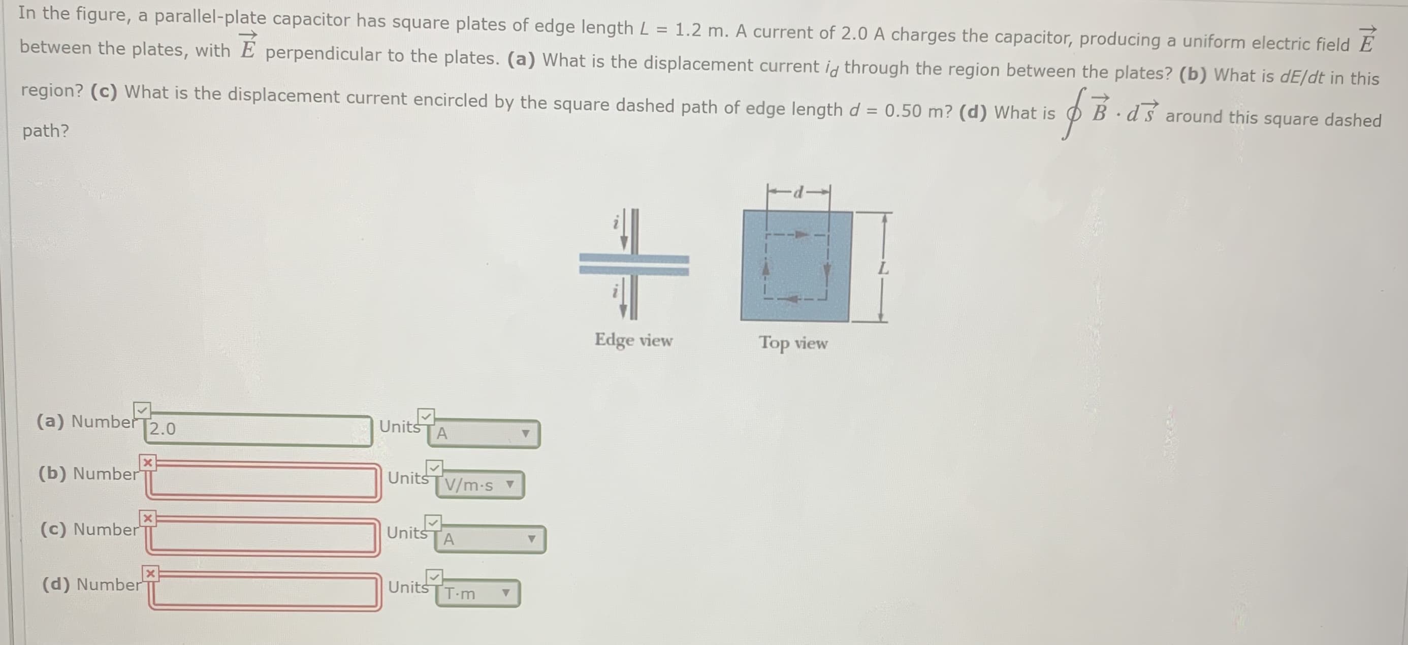 In the figure, a parallel-plate capacitor has square plates of edge length L = 1.2 m. A current of 2.0 A charges the capacitor, producing a uniform electric field E
between the plates, with E perpendicular to the plates. (a) What is the displacement current ig through the region between the plates? (b) What is dE/dt in this
region? (c) What is the displacement current encircled by the square dashed path of edge length d = 0.50 m? (d) What is
ds around this square dashed
%3D
path?
Edge view
Top view
(a) NumberT2.0
Units
(b) Number
Units
V/m-s v
(c) Number
Units
ГА
(d) Number
Units
T-m
