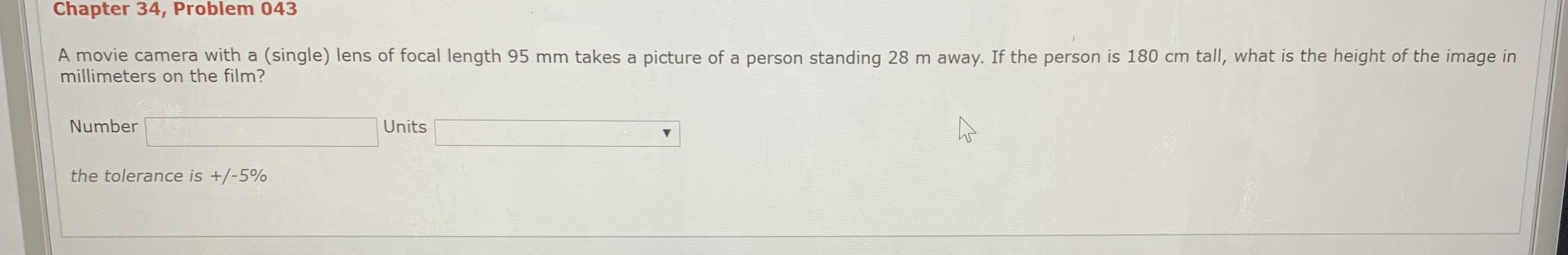 Chapter 34, Problem 043
A movie camera with a (single) lens of focal length 95 mm takes a picture of a person standing 28 m away. If the person is 180 cm tall, what is the height of the image in
millimeters on the film?
Number
Units
the tolerance is +/-5%
