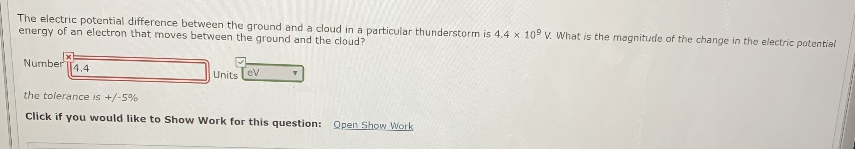 The electric potential difference between the ground and a cloud in a particular thunderstorm is 4.4 x 109 V. What is the magnitude of the change in the electric potential
energy of an electron that moves between the ground and the cloud?
Number
4.4
Units eV
the tolerance is +/-5%
Click if you would like to Show Work for this question: Open Show Work
