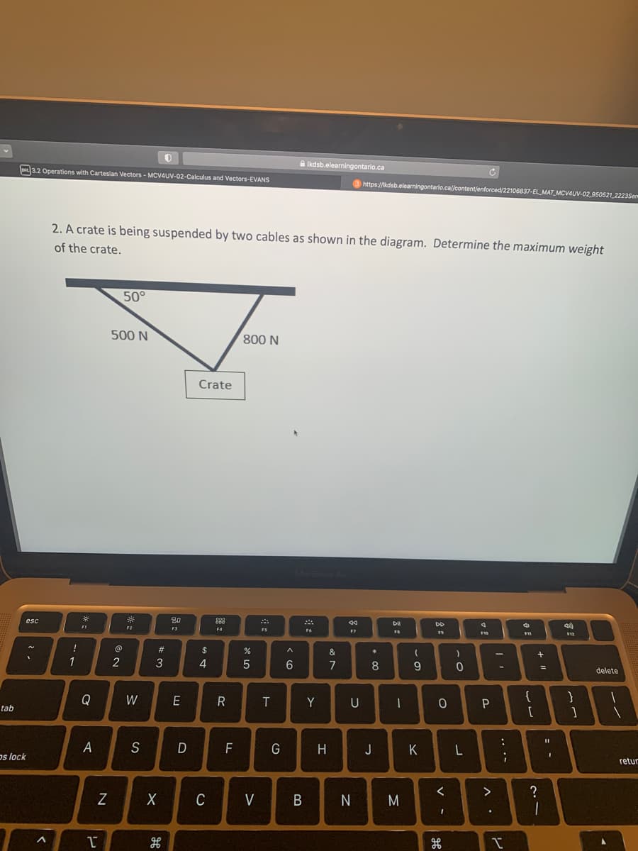 tab
esc
os lock
3.2 Operations with Cartesian Vectors - MCV4UV-02-Calculus and Vectors-EVANS
<
!
.. فـ
2. A crate is being suspended by two cables as shown in the diagram. Determine the maximum weight
of the crate.
1
FI
Q
A
T
N
500 N
@
50°
2
F2
W
0
S
#3
H
80
F3
E
D
Crate
$
4
X C
8888
F4
R
F
800 N
%
л х
5
FS
T
G
A
»
6
Ikdsb.elearningontario.ca
F6
Y
V B
H
&
7
40
F7
https://kdsb.elearningontario.ca//content/enforced/22106837-EL_MAT_MCV4UV-02 950521_2223Sem
U
*
* 00
8
J
Dil
FB
1
N M
(
9
K
DD
F9
0
<
I
H
)
0
L
ܩ ܐ
$10
P
>
.
-
-
....
:
✓
4
F11
{
[
+1
=
= -
?
1
40)
F12
}
1
delete
1
retur