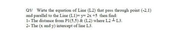 Q1/ Wirte the equation of Line (L2) that pass through point (-2.1)
and parallel to the Line (L1)= y= 2x +5 then find:
1- The distance from P1(5,5) & (L2) where L2-L3.
2- The (x and y) intercept of line L3.
