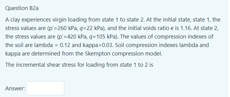 Question B2a
A clay experiences virgin loading from state 1 to state 2. At the initial state, state 1, the
stress values are (p'=260 kPa, q=22 kPa), and the initial voids ratio e is 1.16. At state 2,
the stress values are (p'=420 kPa, g=105 kPa). The values of compression indexes of
the soil are lambda = 0.12 and kappa=0.03. Soil compression indexes lambda and
kappa are determined from the Skempton compression model.
The incremental shear stress for loading from state 1 to 2 is
Answer:
