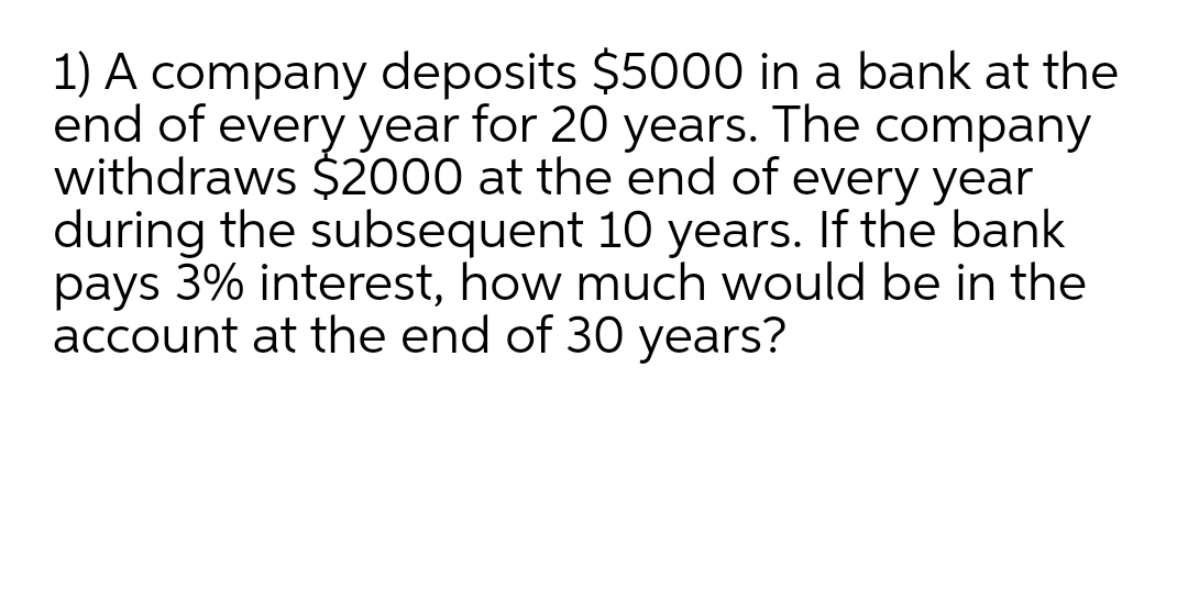 1) A company deposits $5000 in a bank at the
end of every year for 20 years. The company
withdraws $2000 at the end of every year
during the subsequent 10 years. If the bank
pays 3% interest, how much would be in the
account at the end of 30 years?
