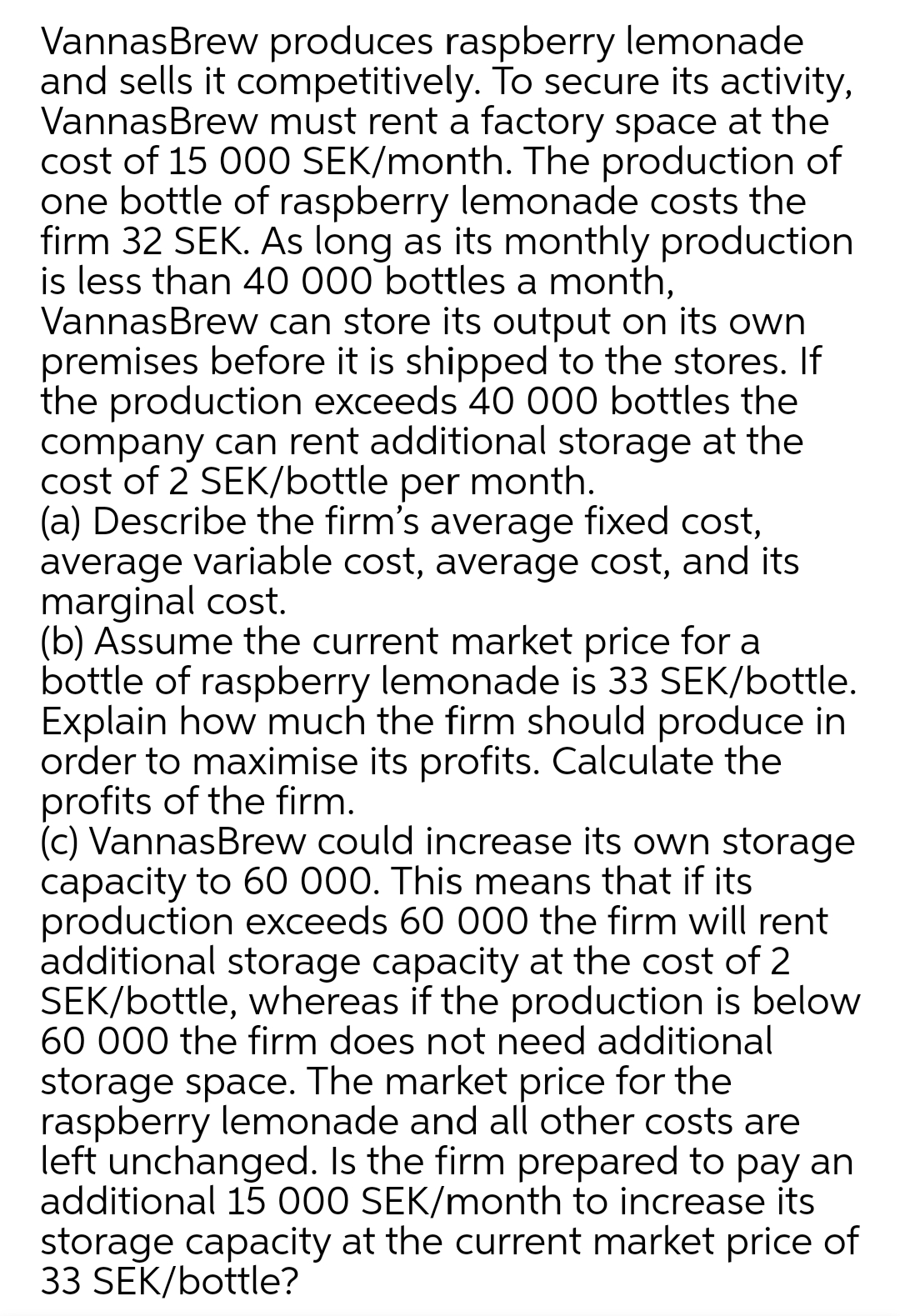VannasBrew produces raspberry lemonade
and sells it competitively. To secure its activity,
VannasBrew must rent a factory space at the
cost of 15 00O SEK/month. The production of
one bottle of raspberry lemonade costs the
firm 32 SEK. As long as its monthly production
is less than 40 000 bottles a month,
VannasBrew can store its output on its own
premises before it is shipped to the stores. If
the production exceeds 40 000 bottles the
company can rent additional storage at the
cost of 2 SEK/bottle per month.
(a) Describe the firm's average fixed cost,
average variable cost, average cost, and its
marginal cost.
(b) Assume the current market price for a
bottle of raspberry lemonade is 33 SEK/bottle.
Explain how much the firm should produce in
order to maximise its profits. Calculate the
profits of the firm.
(c) VannasBrew could increase its own storage
capacity to 60 000. This means that if its
production exceeds 60 000 the firm will rent
additional storage capacity at the cost of 2
SEK/bottle, whereas if the production is below
60 000 the firm does not need additional
storage space. The market price for the
raspberry lemonade and all other costs are
left unchanged. Is the firm prepared to pay an
additional 15 000 SEK/month to increase its
storage capacity at the current market price of
33 SEK/bottle?
