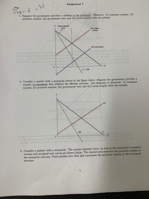 Assignment 7
1. Suppose the government provides a subsidy to the monopoly. Illustrate: (1) consumer surplus; (H)
producer surplus; (i) government cost; and (iv) social surplus with the subsidy.
P Market dend
cune
MC wi
whity
MC wih tdy
2. Consider a market with a monopoly shown in the figure below. Suppose the government provides a
subsidy to cosumers that achieves the efficient outcome. Use diagrams to illustrate: (1) consumer
surplus; (i) producer surplus; (ii) government cost; and (iv) social surplus with this subsidy.
3. Consider a market with a monopoly. The market demand curve, as well as the monopoly's marginal
revenue and marginal cost curves are shown below. The shaded area indicates the producer surplus at
the monopoly outcome. Find another area that also represents the producer surplus at the monopoly
outcome.
