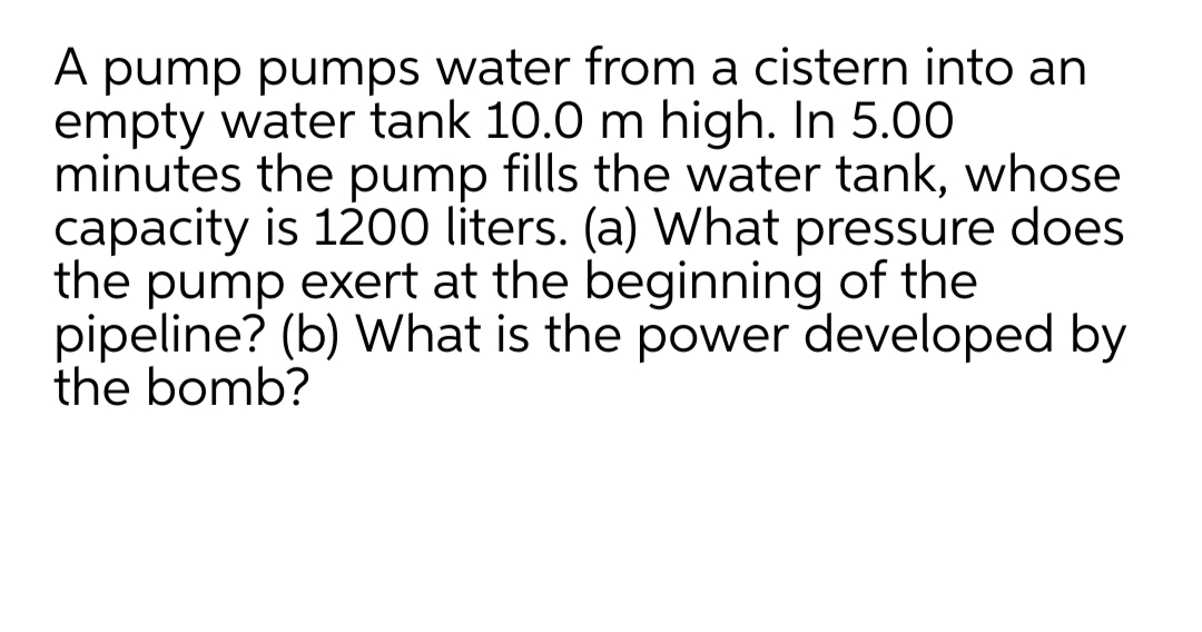 A pump pumps water from a cistern into an
empty water tank 10.0 m high. In 5.00
minutes the pump fills the water tank, whose
capacity is 1200 liters. (a) What pressure does
the pump exert at the beginning of the
pipeline? (b) What is the power developed by
the bomb?
