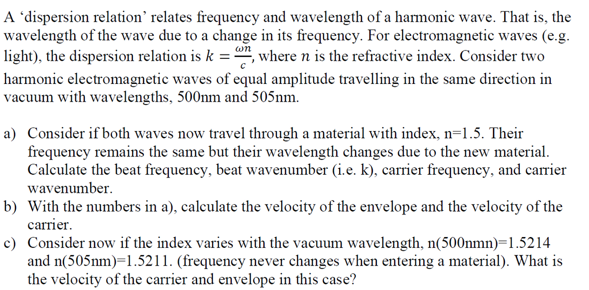 A 'dispersion relation' relates frequency and wavelength of a harmonic wave. That is, the
wavelength of the wave due to a change in its frequency. For electromagnetic waves (e.g.
light), the dispersion relation is k :
where n is the refractive index. Consider two
C
harmonic electromagnetic waves of equal amplitude travelling in the same direction in
vacuum with wavelengths, 500nm and 505nm.
a) Consider if both waves now travel through a material with index, n=1.5. Their
frequency remains the same but their wavelength changes due to the new material.
Calculate the beat frequency, beat wavenumber (i.e. k), carrier frequency, and carrier
wavenumber.
b) With the numbers in a), calculate the velocity of the envelope and the velocity of the
carrier.
c) Consider now if the index varies with the vacuum wavelength, n(500nmn)=1.5214
and n(505nm)=1.5211. (frequency never changes when entering a material). What is
the velocity of the carrier and envelope in this case?
