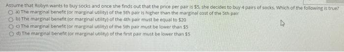 Assume that Robyn wants to buy socks and once she finds out that the price per pair is $5. she decides to buy 4 pairs of socks. Which of the following is true?
O a) The marginal benefit (or marginal utility) of the 5th pair is higher than the marginal cost of the Sth pair
O b) The marginal benefit (or marginal utility) of the 4th pair must be equal to $20
O O The marginal benefit (or marginal utility) of the Sth pair must be lower than $5
O d) The marginal benefit (or marginal utility) of the first pair must be lower than 55
