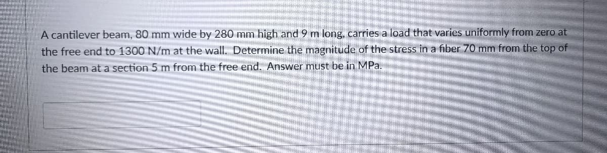 A cantilever beam, 80 mm wide by 280 mm high and 9 m long, carries a load that varies uniformly from zero at
the free end to 1300 N/m at the wall. Determine the magnitude of the stress in a fiber 70 mm from the top of
the beam at a section 5 m from the free end. Answer must be in MPa.
