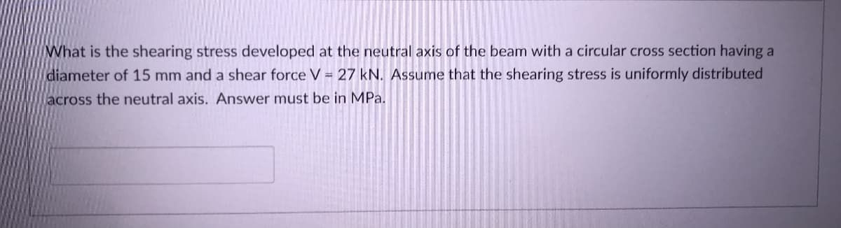 What is the shearing stress developed at the neutral axis of the beam with a circular cross section having a
diameter of 15 mm and a shear force V = 27 kN. Assume that the shearing stress is uniformly distributed
across the neutral axis. Answer must be in MPa.
