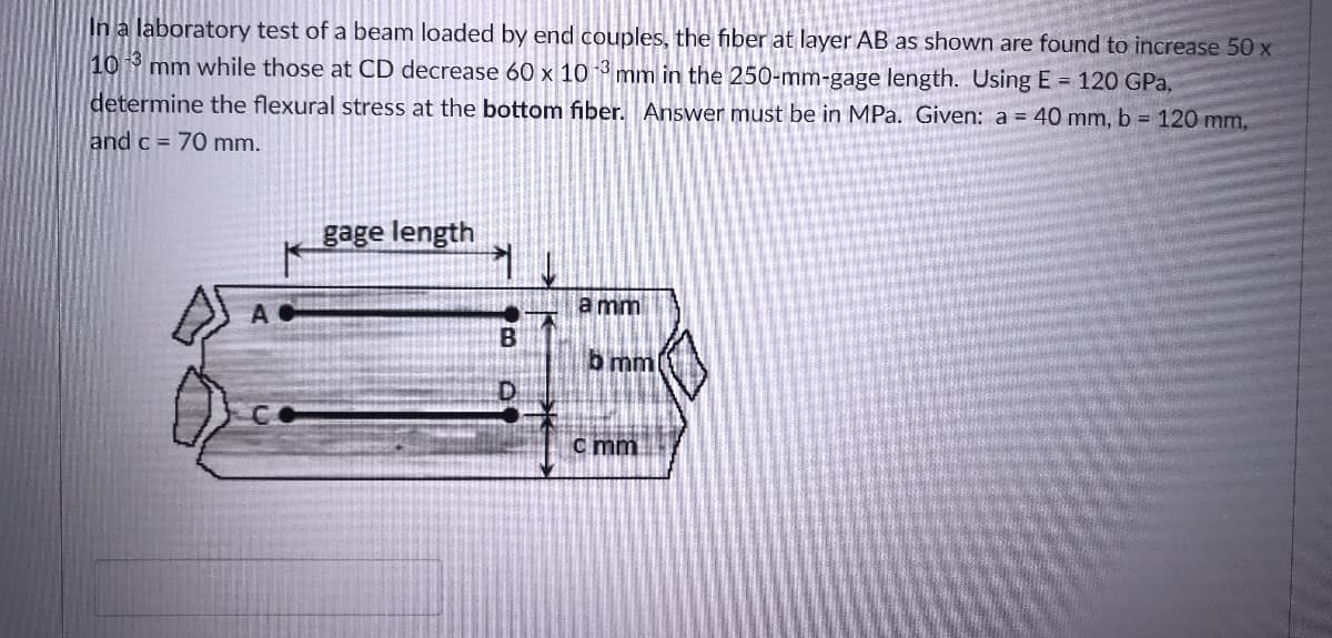 In a laboratory test of a beam loaded by end couples, the fiber at layer AB as shown are found to increase 50 x
10 mm while those at CD decrease 60 x 10 * mm in the 250-mm-gage length. Using E = 120 GPa,
determine the flexural stress at the bottom fiber. Answer must be in MPa. Given: a = 40 mm, b = 120 mm,
and c = 70 mm.
gage length
A.
a mm
b mm
c mm
