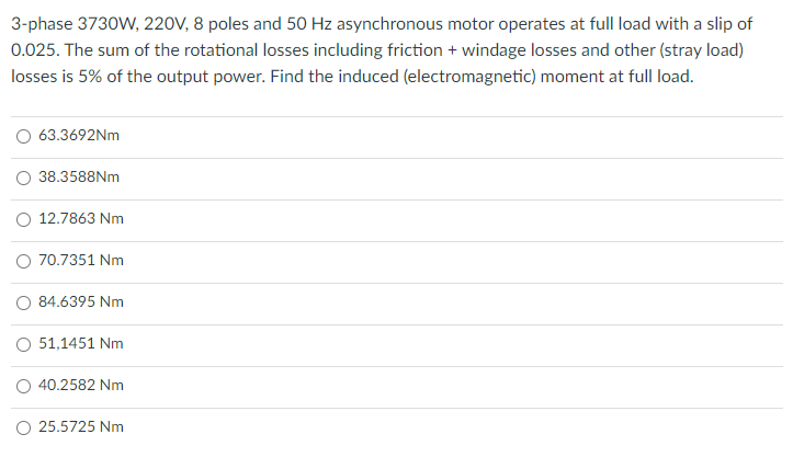 3-phase 3730W, 220V, 8 poles and 50 Hz asynchronous motor operates at full load with a slip of
0.025. The sum of the rotational losses including friction + windage losses and other (stray load)
losses is 5% of the output power. Find the induced (electromagnetic) moment at full load.
63.3692NM
38.3588NM
12.7863 Nm
70.7351 Nm
O 84.6395 Nm
51,1451 Nm
O 40.2582 Nm
O 25.5725 Nm
