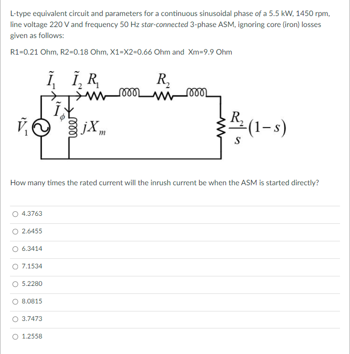 L-type equivalent circuit and parameters for a continuous sinusoidal phase of a 5.5 kW, 1450 rpm,
line voltage 220 V and frequency 50 Hz star-connected 3-phase ASM, ignoring core (iron) losses
given as follows:
R1=0.21 Ohm, R2=0.18 Ohm, X1=X2=0.66 Ohm and Xm=9.9 Ohm
i, i,R,
R,
jX m
१ (1-s)
R,
S
How many times the rated current will the inrush current be when the ASM is started directly?
O 4.3763
O 2.6455
O 6.3414
7.1534
O 5.2280
O 8.0815
O 3.7473
O 1.2558
