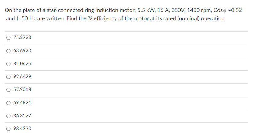 On the plate of a star-connected ring induction motor; 5.5 kW, 16 A, 380V, 1430 rpm, CosÓ =0.82
and f=50 Hz are written. Find the % efficiency of the motor at its rated (nominal) operation.
O 75.2723
63.6920
81.0625
O 92.6429
O 57.9018
69.4821
O 86.8527
98.4330
