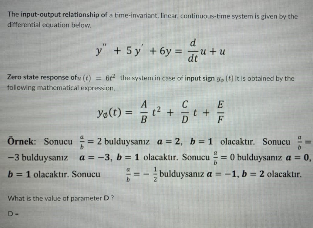 The input-output relationship of a time-invariant, linear, continuous-time system is given by the
differential equation below.
d
y + 5 y +6y =
u+ u
dt
Zero state response ofu (t)
6t the system in case of input sign y, (t) It is obtained by the
%3D
following mathematical expression.
A
C
E
Yo(t) =
B
t2 +
t +
F
Örnek: Sonucu
2 bulduysanız a = 2, b = 1 olacaktır. Sonucu
-3 bulduysanız a = -3, b = 1 olacaktır. Sonucu = 0 bulduysanız a =
= 0,
%3D
%3D
a
b
= 1 olacaktır. Sonucu
; bulduysanız a =
-1, b = 2 olacaktır.
%3D
What is the value of parameter D ?
D =
II
