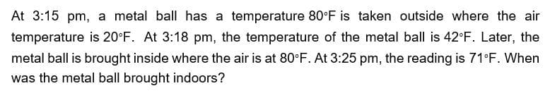 At 3:15 pm, a metal ball has a temperature 80°F is taken outside where the air
temperature is 20°F. At 3:18 pm, the temperature of the metal ball is 42°F. Later, the
metal ball is brought inside where the air is at 80°F. At 3:25 pm, the reading is 71°F. When
was the metal ball brought indoors?
