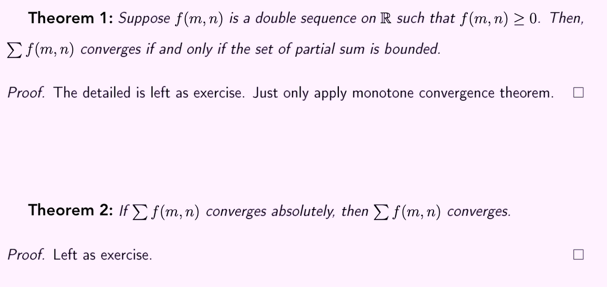 Theorem 1: Suppose f(m, n) is a double sequence on R such that f(m, n) > 0. Then,
Ef(m, n) converges if and only if the set of partial sum is bounded.
Proof. The detailed is left as exercise. Just only apply monotone convergence theorem.
Theorem 2: If E f(m,n) converges absolutely, then Ef(m, n) converges.
Proof. Left as exercise.
