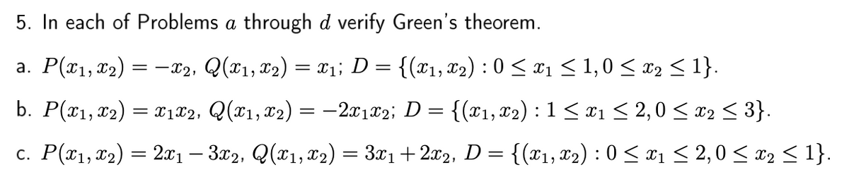 5. In each of Problems a through d verify Green's theorem.
a. P(x1,x2)
= -x2, Q(x1, x2) = x1; D
{(x1, T2) : 0 < x1 < 1,0 < x2 < 1}.
b. P(x1, x2) = x1£2, Q(x1,x2) = –2x1x2; D = {(x1, x2) : 1 < x1 < 2, 0 < x2 < 3}.
c. P(¤1, x2) = 2x1 – 3x2, Q(x1,x2) = 3x1 +2x2, D = {(T1, x2) : 0 < ¤1 < 2,0 < x2 < 1}.
