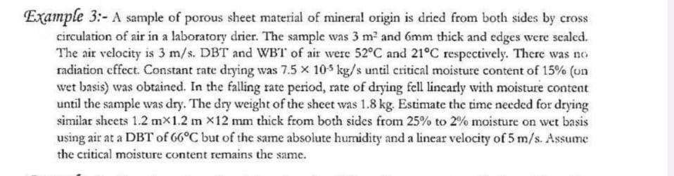 Example 3:- A sample of porous sheet material of mineral origin is dried from both sides by cross
circulation of air in a laboratory drier. The sample was 3 m² and 6mm thick and edges were sealed.
The air velocity is 3 m/s. DBT and WBT of air were 52°C and 21°C respectively. There was no
radiation effect. Constant rate drying was 7.5 x 105 kg/s until critical moisture content of 15% (on
wet basis) was obtained. In the falling rate period, rate of drying fell linearly with moisture content
until the sample was dry. The dry weight of the sheet was 1.8 kg. Estimate the time needed for drying
similar sheets 1.2 mx1.2 m x12 mm thick from both sides from 25% to 2% moisture on wet basis
using air at a DBT of 66°C but of the same absolute humidity and a linear velocity of 5 m/s. Assume
the critical moisture content remains the same.