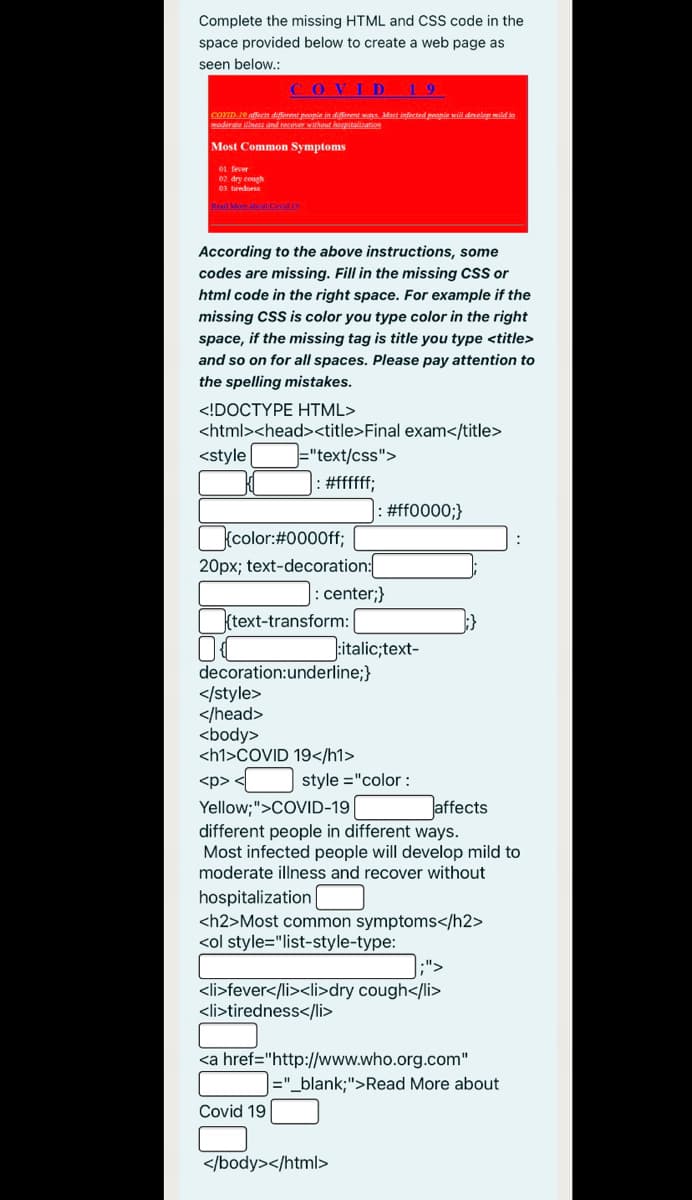 Complete the missing HTML and CSS code in the
space provided below to create a web page as
seen below.:
COVI D
19
COVID 10 affects differemt peopie in diferemt was. Mort infected peopie will drvelop mild to
moderate illness and recover without hopitalizarion
Most Common Symptoms
01. fever
02 dry cough
03. turedess
Read More t Cond 19
According to the above instructions, some
codes are missing. Fill in the missing CsS or
html code in the right space. For example if the
missing cSS is color you type color in the right
space, if the missing tag is title you type <title>
and so on for all spaces. Please pay attention to
the spelling mistakes.
<!DOCTYPE HTML>
<html><head><title>Final exam</title>
<style
="text/css">
#fffff;
#ff0000;}
(color:#0000ff;
20px; text-decoration:
|: center;}
ktext-transform:
italic;text-
decoration:underline;}
</style>
</head>
<body>
<h1>COVID 19</h1>
<p> <
style ="color :
Jaffects
Yellow;">COVID-19
different people in different ways.
Most infected people will develop mild to
moderate illness and recover without
hospitalization
<h2>Most common symptoms</h2>
<ol style="list-style-type:
.">
<li>fever</li><li>dry cough</li>
<li>tiredness</li>
<a href="http://www.who.org.com"
|="_blank;">Read More about
Covid 19
</body></html>
