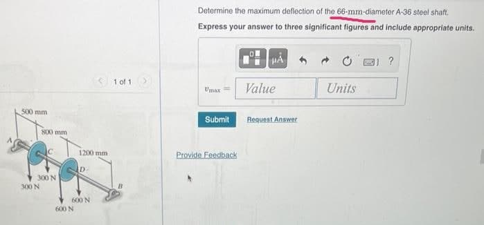 500 mm
800 mm
300 N
300 N
1200 mm
600 N
D
600 N
1 of 1
B
Determine the maximum deflection of the 66-mm-diameter A-36 steel shaft.
Express your answer to three significant figures and include appropriate units.
Umax==
Submit
Provide Feedback
HA
Value
Request Answer
Units