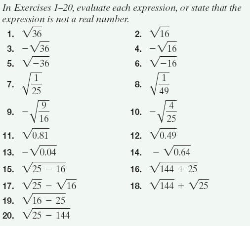 In Exercises 1-20, evaluate each expression, or state that the
expression is not a real number.
2. V16
4. -V16
1. V36
3. -V36
5. V-36
6. V-16
7.
V 25
8.
V 49
9
4
9.
10.
V 16
25
11. V0.81
12. V0.49
13. -Vo.04
14.
V0.64
-
15. V25 – 16
16. V144 + 25
17. V25 - V16
18. V144 + V25
19. V16 – 25
20. V25 - 144
