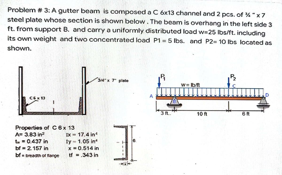 Problem # 3: A gutter beam is composed a C 6x13 channel and 2 pcs. of %4" x 7
steel plate whose section is shown below. The beam is overhang in the left side 3
ft. from support B. and carry a uniformly distributed load w=25 lbs/ft. including
its own weight and two concentrated load P1 = 5 lbs. and P2= 10 lbs located as
shown.
3/4" x 7" plate
w = lb/ft
CGx 13
6 ft
Properties of C 6 x 13
A= 3.83 in²
tw = 0.437 in
bf = 2.157 in
bf- breadth of flange
Ix 17.4 in4
Iy= 1.05 in
x=0.514 in
tf = .343 in
6.
3
L
3 ft..
10 ft