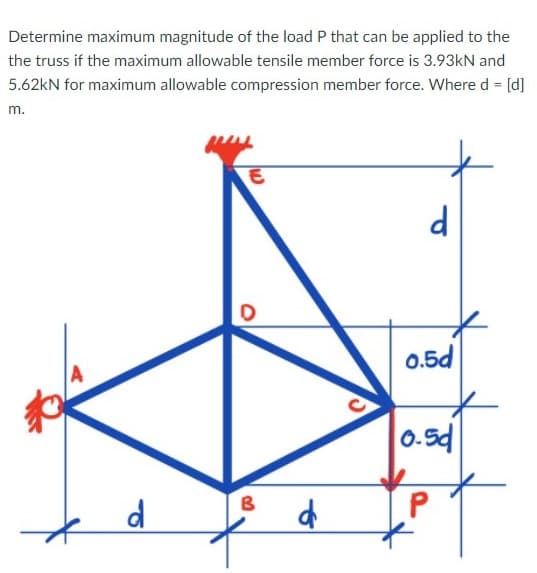 Determine maximum magnitude of the load P that can be applied to the
the truss if the maximum allowable tensile member force is 3.93kN and
5.62kN for maximum allowable compression member force. Where d = [d]
m.
0.5d
0.5d
B
d
