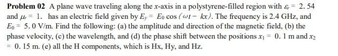 Problem 02 A plane wave traveling along the x-axis in a polystyrene-filled region with &= 2.54
and 1. has an electric field given by Ey Eo cos (wt- kx). The frequency is 2.4 GHz, and
Eo 5.0 V/m. Find the following: (a) the amplitude and direction of the magnetic field, (b) the
phase velocity, (c) the wavelength, and (d) the phase shift between the positions x₁ = 0.1 m and x2
= 0.15 m. (e) all the H components, which is Hx, Hy, and Hz.