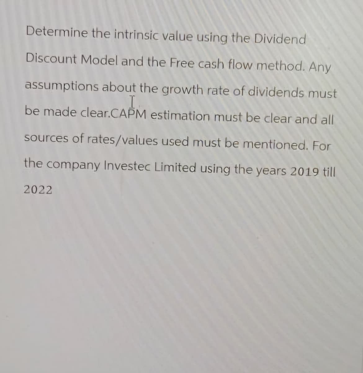 Determine the intrinsic value using the Dividend
Discount Model and the Free cash flow method. Any
assumptions about the growth rate of dividends must
I
be made clear.CAPM estimation must be clear and all
sources of rates/values used must be mentioned. For
the company Investec Limited using the years 2019 till
2022