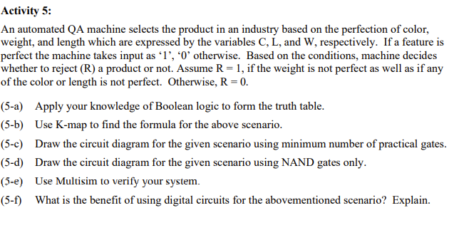 Activity 5:
An automated QA machine selects the product in an industry based on the perfection of color,
weight, and length which are expressed by the variables C, L, and W, respectively. If a feature is
perfect the machine takes input as 1', *0' otherwise. Based on the conditions, machine decides
whether to reject (R) a product or not. Assume R = 1, if the weight is not perfect as well as if any
of the color or length is not perfect. Otherwise, R = 0.
(5-a) Apply your knowledge of Boolean logic to form the truth table.
(5-b) Use K-map to find the formula for the above scenario.
(5-c) Draw the circuit diagram for the given scenario using minimum number of practical gates.
(5-d) Draw the circuit diagram for the given scenario using NAND gates only.
(5-e) Use Multisim to verify your system.
(5-f) What is the benefit of using digital circuits for the abovementioned scenario? Explain.
