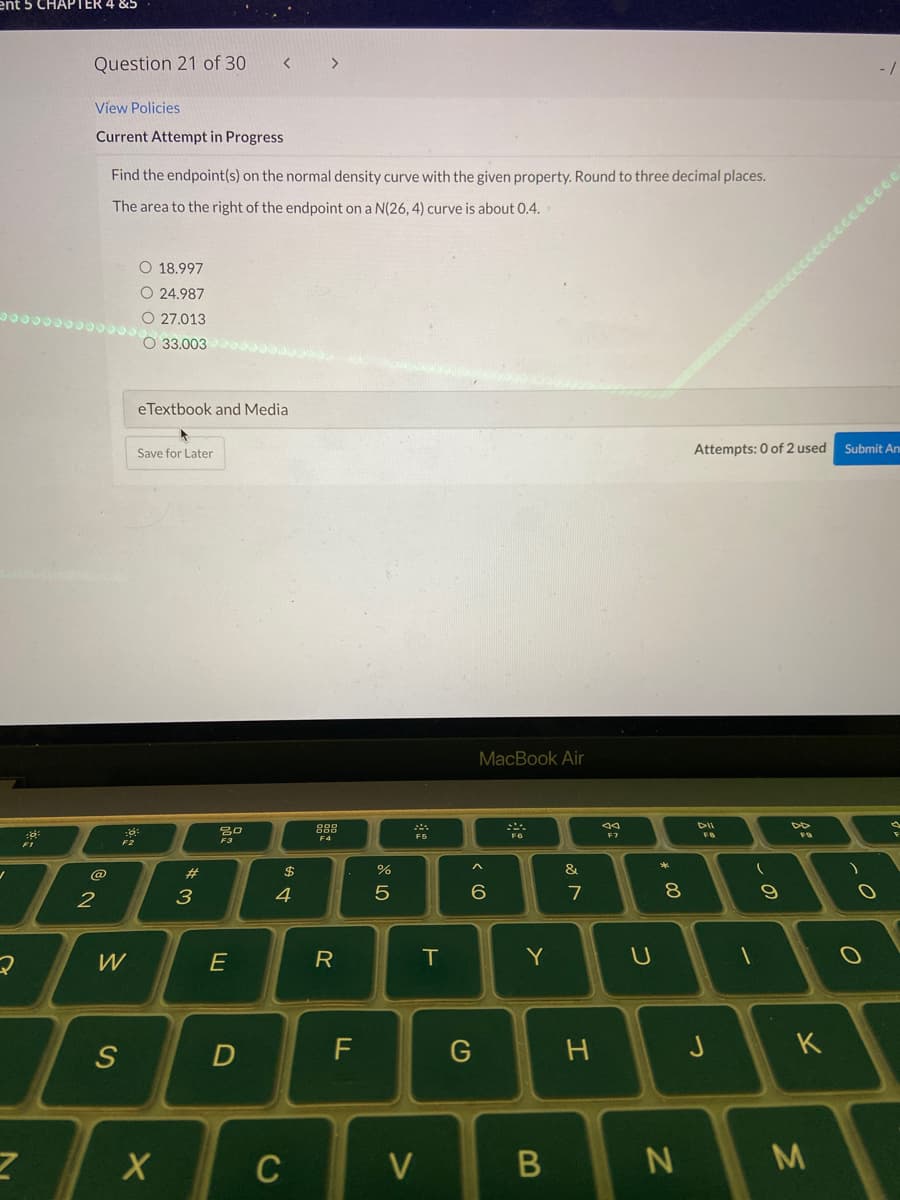 ent 5 CHAPTER 4 &5
Question 21 of 30
>
View Policies
Current Attempt in Progress
Find the endpoint(s) on the normal density curve with the given property. Round to three decimal places.
The area to the right of the endpoint on a N(26, 4) curve is about 0.4.
CCccccccCO
O 18.997
O 24.987
O 27.013
O 33.003
eTextbook and Media
Save for Later
Attempts: 0 of 2 used
Submit An
MacBook Air
888
DII
F7
F3
F4
F2
$
%
&
@
2
3
4
7
E
R
Y
F
つ
K
C
V
-の
00
つ
エ
B
ト
の
