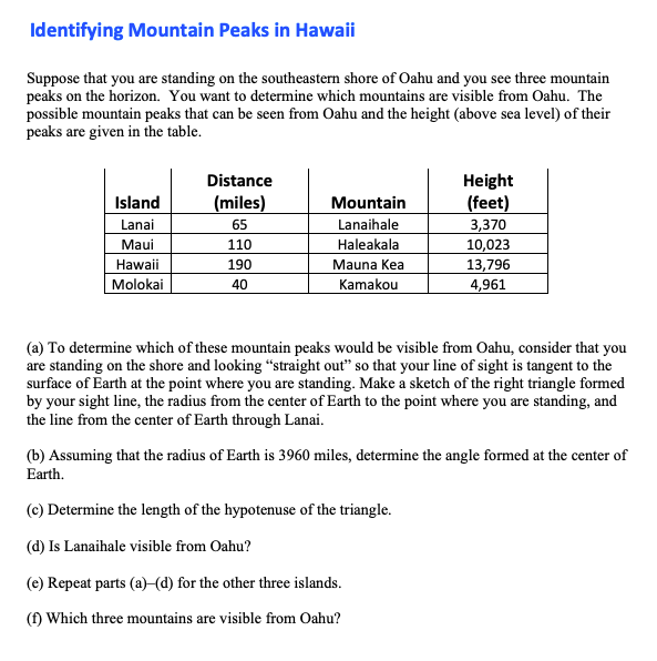 Suppose that you are standing on the southeastern shore of Oahu and you see three mountain
peaks on the horizon. You want to determine which mountains are visible from Oahu. The
possible mountain peaks that can be seen from Oahu and the height (above sea level) of their
peaks are given in the table.
Distance
Height
(feet)
3,370
10,023
13,796
4,961
Island
(miles)
Mountain
Lanai
Maui
Hawaii
|Molokai
Lanaihale
Haleakala
Mauna Kea
Kamakou
65
110
190
40
(a) To determine which of these mountain peaks would be visible from Oahu, consider that you
are standing on the shore and looking “straight out" so that your line of sight is tangent to the
surface of Earth at the point where you are standing. Make a sketch of the right triangle formed
by your sight line, the radius from the center of Earth to the point where you are standing, and
the line from the center of Earth through Lanai.
