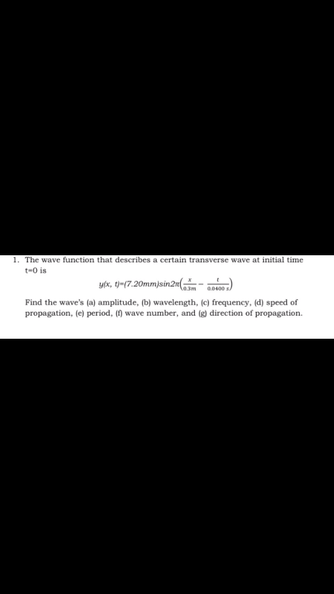 1. The wave function that describes a certain transverse wave at initial time
t=0 is
y/x, t)=(7.20mm)sin2n(
0.0400
Find the wave's (a) amplitude, (b) wavelength, (c) frequency, (d) speed of
propagation, (e) period, (f) wave number, and (g) direction of propagation.
