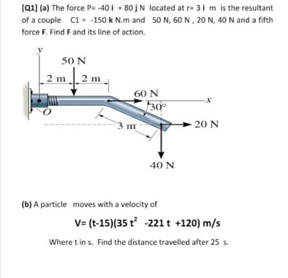 [Q1] (a) The force P= -40 i + 80 jN located at r= 3 i m is the resultant
of a couple C1 = -150 k N.m and 50N, 60 N, 20 N, 40 N and a fifth
force F. Find F and its line of action.
50 N
2 m2 m
60 N
30°
3 m
20 N
40 N
(b) A particle moves with a velocity of
V= (t-15)(35 t -221 t +120) m/s
Where t in s. Find the distance travelled after 25 s.
