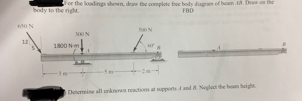 For the loadings shown, draw the complete free body diagram of beam AB. Draw on the
body to the right.
FBD
650 N
500 N
300 N
12
1800 N m
A
60°
B
3 m
5 m
2 m
Determine all unknown reactions at supports A and B. Neglect the beam height.
5.
