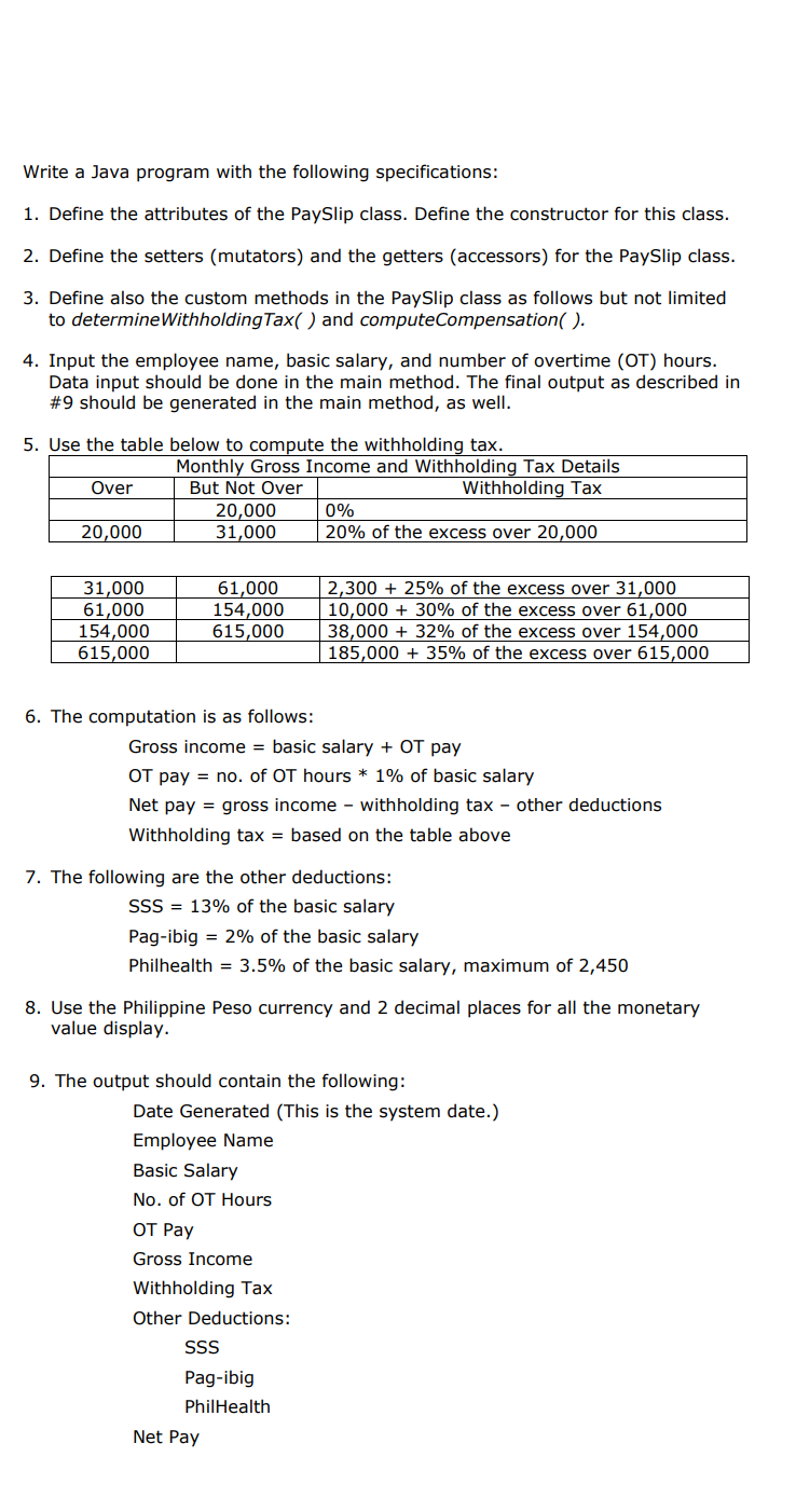 Write a Java program with the following specifications:
1. Define the attributes of the PaySlip class. Define the constructor for this class.
2. Define the setters (mutators) and the getters (accessors) for the PaySlip class.
3. Define also the custom methods in the PaySlip class as follows but not limited
to determineWithholding Tax( ) and computeCompensation( ).
4. Input the employee name, basic salary, and number of overtime (OT) hours.
Data input should be done in the main method. The final output as described in
#9 should be generated in the main method, as well.
5. Use the table below to compute the withholding tax.
Monthly Gross Income and Withholding Tax Details
But Not Over
Over
Withholding Tax
20,000
31,000
0%
20,000
20% of the excess over 20,000
31,000
61,000
154,000
615,000
61,000
154,000
615,000
2,300 + 25% of the excess over 31,000
10,000 + 30% of the excess over 61,000
38,000 + 32% of the excess over 154,000
185,000 + 35% of the excess over 615,000
6. The computation is as follows:
Gross income = basic salary + OT pay
OT pay = no. of OT hours * 1% of basic salary
Net pay = gross income - withholding tax - other deductions
Withholding tax = based on the table above
7. The following are the other deductions:
SSS = 13% of the basic salary
Pag-ibig = 2% of the basic salary
Philhealth = 3.5% of the basic salary, maximum of 2,450
8. Use the Philippine Peso currency and 2 decimal places for all the monetary
value display.
9. The output should contain the following:
Date Generated (This is the system date.)
Employee Name
Basic Salary
No. of OT Hours
ОТ Раy
Gross Income
Withholding Tax
Other Deductions:
SS
Pag-ibig
PhilHealth
Net Pay
