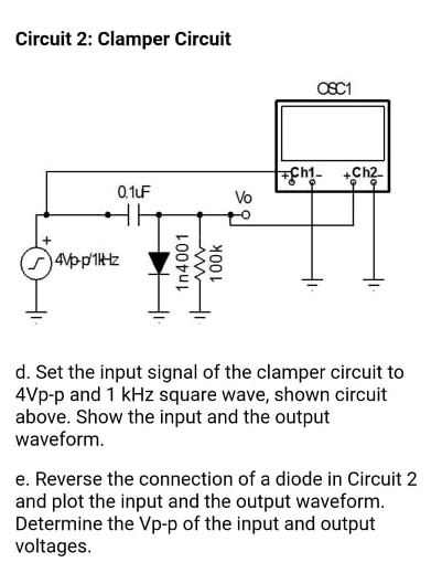 Circuit 2: Clamper Circuit
OSC1
cht-
.Ch2
0.1uF
Vo
4vpp'1Htz
d. Set the input signal of the clamper circuit to
4Vp-p and 1 kHz square wave, shown circuit
above. Show the input and the output
waveform.
e. Reverse the connection of a diode in Circuit 2
and plot the input and the output waveform.
Determine the Vp-p of the input and output
voltages.
1n4001
100k
