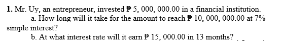 1. Mr. Uy, an entrepreneur, invested P 5, 000, 000.00 in a financial institution.
a. How long will it take for the amount to reach P 10, 000, 000.00 at 7%
simple interest?
b. At what interest rate will it earn P 15, 000.00 in 13 months?
